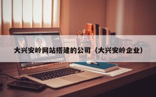 南漳大兴安岭网站搭建的公司（大兴安岭企业）