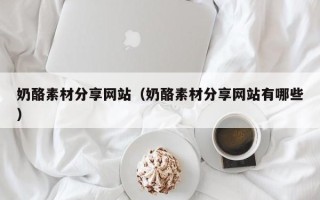 南漳奶酪素材分享网站（奶酪素材分享网站有哪些）